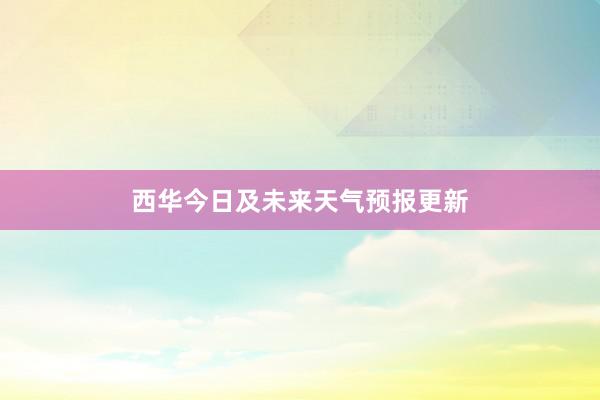 西华今日及未来天气预报更新